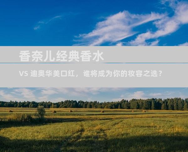 香奈儿经典香水 VS 迪奥华美口红，谁将成为你的妆容之选？